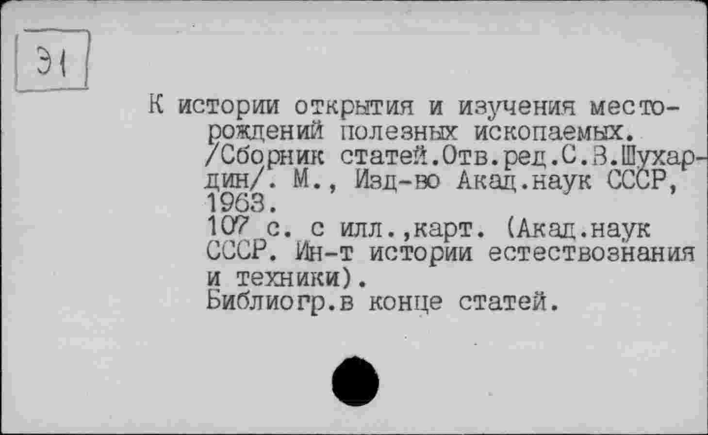 ﻿истории открытия и изучения месторождений полезных ископаемых.
/Сборник статей.Отв.ред. С. В.Шухар дин/. М., Изд-во Акад.наук СССР, 1963.
107 с. с илл.,карт. (Акад.наук СССР. Ин-т истории естествознания и техники).
Библиорр.в конце статей.